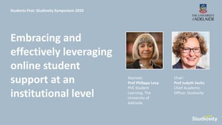 Keynote:
Prof Philippa Levy
PVC Student
Learning, The
University of
Adelaide
Chair:
Prof Judyth Sachs
Chief Academic
Officer, Studiosity
Embracing and
effectively leveraging
online student
support at an
institutional level
Students First: Studiosity Symposium 2020
 