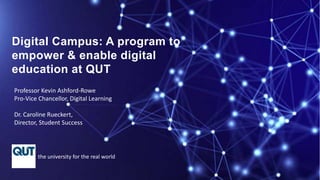 Professor Kevin Ashford-Rowe
Pro-Vice Chancellor, Digital Learning
Dr. Caroline Rueckert,
Director, Student Success
the university for the real world
Digital Campus: A program to
empower & enable digital
education at QUT
 