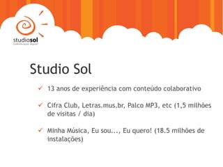 Studio Sol
  13 anos de experiência com conteúdo colaborativo

  Cifra Club, Letras.mus.br, Palco MP3, etc (1,5 milhões
   de visitas / dia)

  Minha Música, Eu sou..., Eu quero! (18.5 milhões de
   instalações)
 