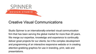 Creative Visual Communications
Studio Spinner is an internationally-oriented visual communication
firm that has been serving the global market for more than 20 years.
We merge our expertise, knowledge and experience to continually
deliver great projects for our clients; be it the complex development
and programming of an interactive responsive website or in creating
attention-grabbing graphics for use in branding, print, web and
presentations.