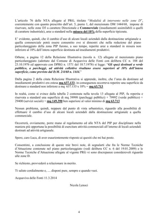 4
L’articolo 76 delle NTA allegate al PRG, titolato “Modalità di intervento nelle zone D”,
coerentemente con quanto prescritto dall’art. 5, punto 1, del menzionato DM 1444/68, impone di
riservare, nelle zone D3 a carattere Direzionale e Commerciale (insediamenti assimilabili a quelli
di carattere industriale), aree a standard nella misura del 10% della superficie tipizzata.
E’ evidente, quindi, che il cambio d’uso di alcuni locali aziendali dalla destinazione artigianale a
quella commerciale potrà essere consentito ove si dimostri che nella redazione del piano
particolareggiato della zona PIP furono, a suo tempo, reperite aree a standard in misura non
inferiore al 10% dell’intera superficie destinata ad insediamenti produttivi.
Orbene, a pagina 12 della Relazione Illustrativa (tavola n. 12) allegata al menzionato piano
particolareggiato (adottato dal Comune di Acquaviva delle Fonti con delibera CC n. 188 del
23.10.1976 ed approvato con DPRG n. 1571 del 10.7.1978) si legge: “Gli spazi destinati a verde
pubblico, a parcheggi, ad attività collettive risultano essere superiori al 10% dell’intera
superficie, come previsto dal D.M. 2/4/68 n. 1444.”
Dalla pagina 2 della citata Relazione Illustrativa si apprende, inoltre, che l’area da destinare ad
insediamenti produttivi era estesa mq 637.133; in conseguenza occorreva reperire una superficie da
destinare a standard non inferiore a mq 637.133 x 10% = mq 63.713
In realtà, come si evince dalla tabella 2 contenuta nella tavola 13 allegata al PIP, fu reperita e
riservata a standard una superficie di mq 39998 (parcheggi pubblici) + 79992 (verde pubblico) +
29400 (servizi sociali) = mq 149.390 ben superiore al valor minimo di mq 63.713
Nessun problema, quindi, neppure dal punto di vista urbanistico, riguardo alla possibilità di
effettuare il cambio d’uso di alcuni locali aziendali dalla destinazione artigianale a quella
commerciale.
Occorrerà, ovviamente, porre mano al regolamento ed alle NTA del PIP per disciplinare nella
maniera più opportuna la possibilità di esercitare attività commerciali all’interno di locali aziendali
destinati ad attività artigianale.
Spero, caro Luca, di aver esaurientemente risposto ai quesiti che mi hai posto.
Consentimi, a conclusione di queste mie brevi note, di segnalarti che fra le Norme Tecniche
d’Attuazione contenute nel piano particolareggiato (vedi delibera CC n. 6 del 19.01.2009) e le
Norme Tecniche d’Attuazione allegate al vigente PRG vi sono discrepanze considerevoli riguardo
alle zone D.
Se richiesto, provvederò a relazionare in merito.
Ti saluto cordialmente e, .... disponi pure, sempre e quando vuoi.
Acquaviva delle Fonti 11.3.2014
Nicola Lenoci
 