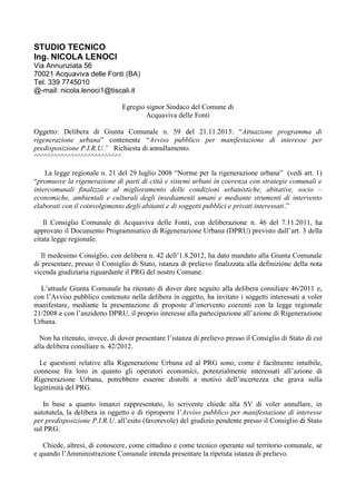 STUDIO TECNICO
Ing. NICOLA LENOCI
Via Annunziata 56
70021 Acquaviva delle Fonti (BA)
Tel. 339 7745010
@-mail: nicola.lenoci1@tiscali.it
Egregio signor Sindaco del Comune di
Acquaviva delle Fonti
Oggetto: Delibera di Giunta Comunale n. 59 del 21.11.2013: “Attuazione programma di
rigenerazione urbana” contenente “Avviso pubblico per manifestazione di interesse per
predisposizione P.I.R.U.” Richiesta di annullamento.
^^^^^^^^^^^^^^^^^^^^^^^^^^
La legge regionale n. 21 del 29 luglio 2008 “Norme per la rigenerazione urbana” (vedi art. 1)
“promuove la rigenerazione di parti di città e sistemi urbani in coerenza con strategie comunali e
intercomunali finalizzate al miglioramento delle condizioni urbanistiche, abitative, socio –
economiche, ambientali e culturali degli insediamenti umani e mediante strumenti di intervento
elaborati con il coinvolgimento degli abitanti e di soggetti pubblici e privati interessati.”
Il Consiglio Comunale di Acquaviva delle Fonti, con deliberazione n. 46 del 7.11.2011, ha
approvato il Documento Programmatico di Rigenerazione Urbana (DPRU) previsto dall’art. 3 della
citata legge regionale.
Il medesimo Consiglio, con delibera n. 42 dell’1.8.2012, ha dato mandato alla Giunta Comunale
di presentare, presso il Consiglio di Stato, istanza di prelievo finalizzata alla definizione della nota
vicenda giudiziaria riguardante il PRG del nostro Comune.
L’attuale Giunta Comunale ha ritenuto di dover dare seguito alla delibera consiliare 46/2011 e,
con l’Avviso pubblico contenuto nella delibera in oggetto, ha invitato i soggetti interessati a voler
manifestare, mediante la presentazione di proposte d’intervento coerenti con la legge regionale
21/2008 e con l’anzidetto DPRU, il proprio interesse alla partecipazione all’azione di Rigenerazione
Urbana.
Non ha ritenuto, invece, di dover presentare l’istanza di prelievo presso il Consiglio di Stato di cui
alla delibera consiliare n. 42/2012.
Le questioni relative alla Rigenerazione Urbana ed al PRG sono, come è facilmente intuibile,
connesse fra loro in quanto gli operatori economici, potenzialmente interessati all’azione di
Rigenerazione Urbana, potrebbero esserne distolti a motivo dell’incertezza che grava sulla
legittimità del PRG.
In base a quanto innanzi rappresentato, lo scrivente chiede alla SV di voler annullare, in
autotutela, la delibera in oggetto e di riproporre l’Avviso pubblico per manifestazione di interesse
per predisposizione P.I.R.U. all’esito (favorevole) del giudizio pendente presso il Consiglio di Stato
sul PRG.
Chiede, altresì, di conoscere, come cittadino e come tecnico operante sul territorio comunale, se
e quando l’Amministrazione Comunale intenda presentare la ripetuta istanza di prelievo.

 