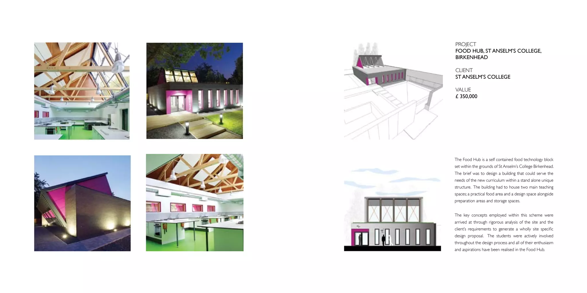 PROJECT
FOOD HUB, ST ANSELM’S COLLEGE,
BIRKENHEAD

CLIENT
ST ANSELM’S COLLEGE

VALUE
£ 350,000




The Food Hub is a self contained food technology block
set within the grounds of St Anselm’s College Birkenhead.
The brief was to design a building that could serve the
needs of the new curriculum within a stand alone unique
structure. The building had to house two main teaching
spaces; a practical food area and a design space alongside
preparation areas and storage spaces.


The key concepts employed within this scheme were
arrived at through rigorous analysis of the site and the
client’s requirements to generate a wholly site specific
design proposal. The students were actively involved
throughout the design process and all of their enthusiasm
and aspirations have been realised in the Food Hub.
 