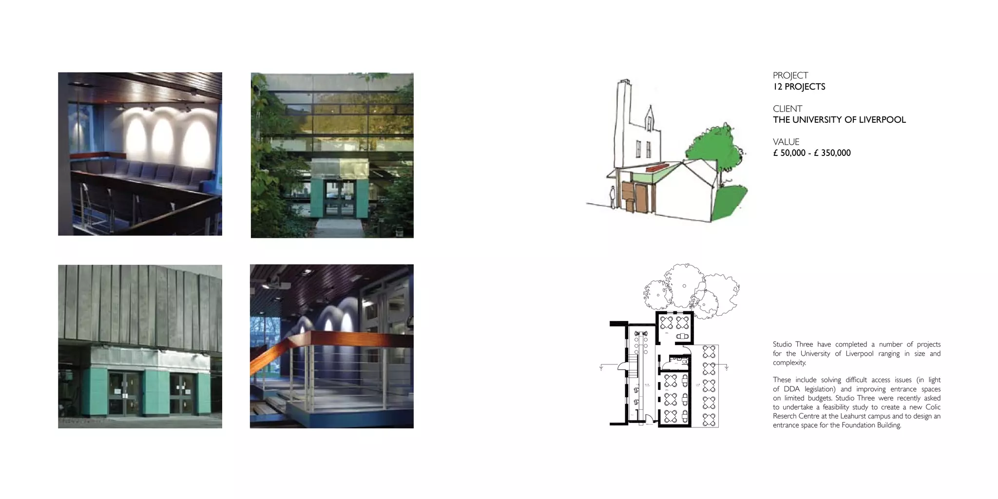 PROJECT
12 PROJECTS

CLIENT
THE UNIVERSITY OF LIVERPOOL

VALUE
£ 50,000 - £ 350,000




Studio Three have completed a number of projects
for the University of Liverpool ranging in size and
complexity.

These include solving difficult access issues (in light
of DDA legislation) and improving entrance spaces
on limited budgets. Studio Three were recently asked
to undertake a feasibility study to create a new Colic
Reserch Centre at the Leahurst campus and to design an
entrance space for the Foundation Building.
 