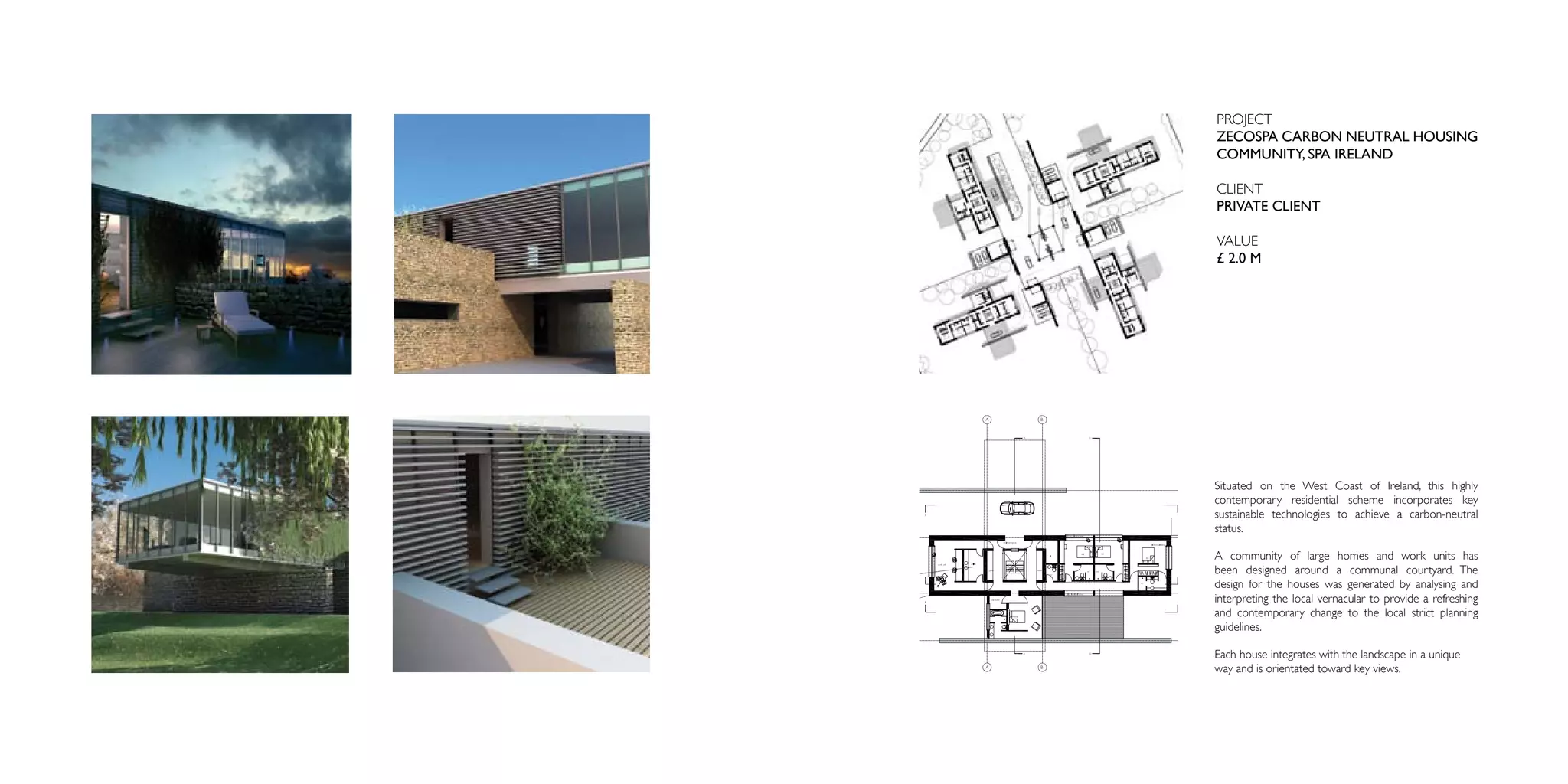 PROJECT
ZECOSPA CARBON NEUTRAL HOUSING
COMMUNITY, SPA IRELAND

CLIENT
PRIVATE CLIENT

VALUE
£ 2.0 M




Situated on the West Coast of Ireland, this highly
contemporary residential scheme incorporates key
sustainable technologies to achieve a carbon-neutral
status.

A community of large homes and work units has
been designed around a communal courtyard. The
design for the houses was generated by analysing and
interpreting the local vernacular to provide a refreshing
and contemporary change to the local strict planning
guidelines.

Each house integrates with the landscape in a unique
way and is orientated toward key views.
 