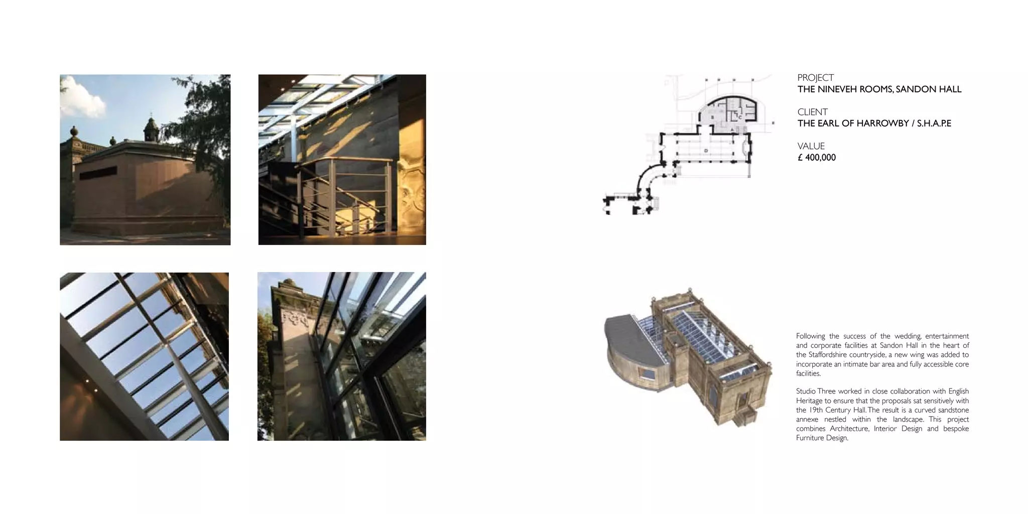 PROJECT
THE NINEVEH ROOMS, SANDON HALL

CLIENT
THE EARL OF HARROWBY / S.H.A.P.E

VALUE
£ 400,000




Following the success of the wedding, entertainment
and corporate facilities at Sandon Hall in the heart of
the Staffordshire countryside, a new wing was added to
incorporate an intimate bar area and fully accessible core
facilities.

Studio Three worked in close collaboration with English
Heritage to ensure that the proposals sat sensitively with
the 19th Century Hall. The result is a curved sandstone
annexe nestled within the landscape. This project
combines Architecture, Interior Design and bespoke
Furniture Design.
 