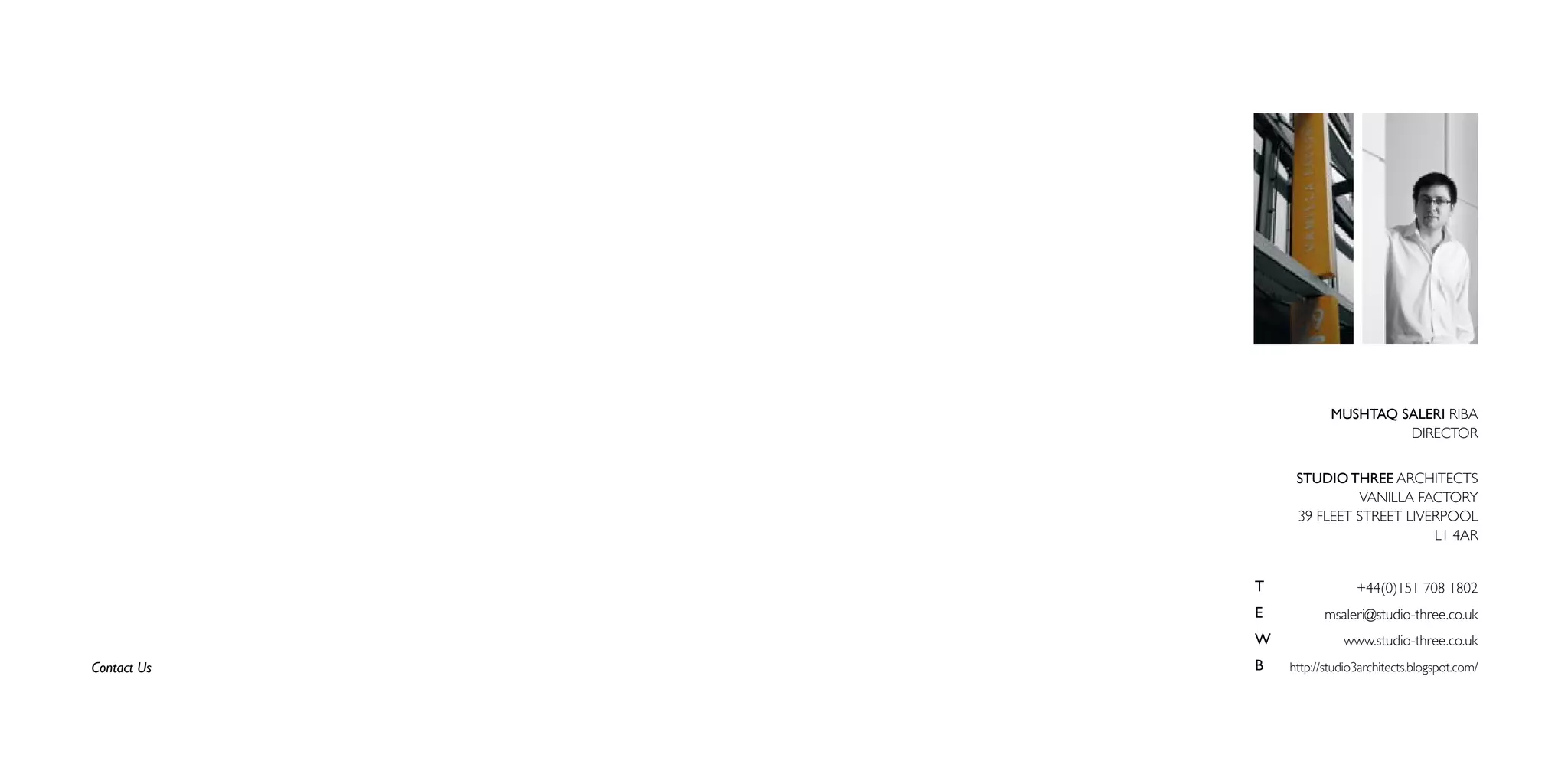 MUSHTAQ SALERI RIBA
                                  DIRECTOR


                  STUDIO THREE ARCHITECTS
                           VANILLA FACTORY
                  39 FLEET STREET LIVERPOOL
                                      L1 4AR


             T                +44(0)151 708 1802
             E          msaleri@studio-three.co.uk
             W             www.studio-three.co.uk
Contact Us   B   http://studio3architects.blogspot.com/
 
