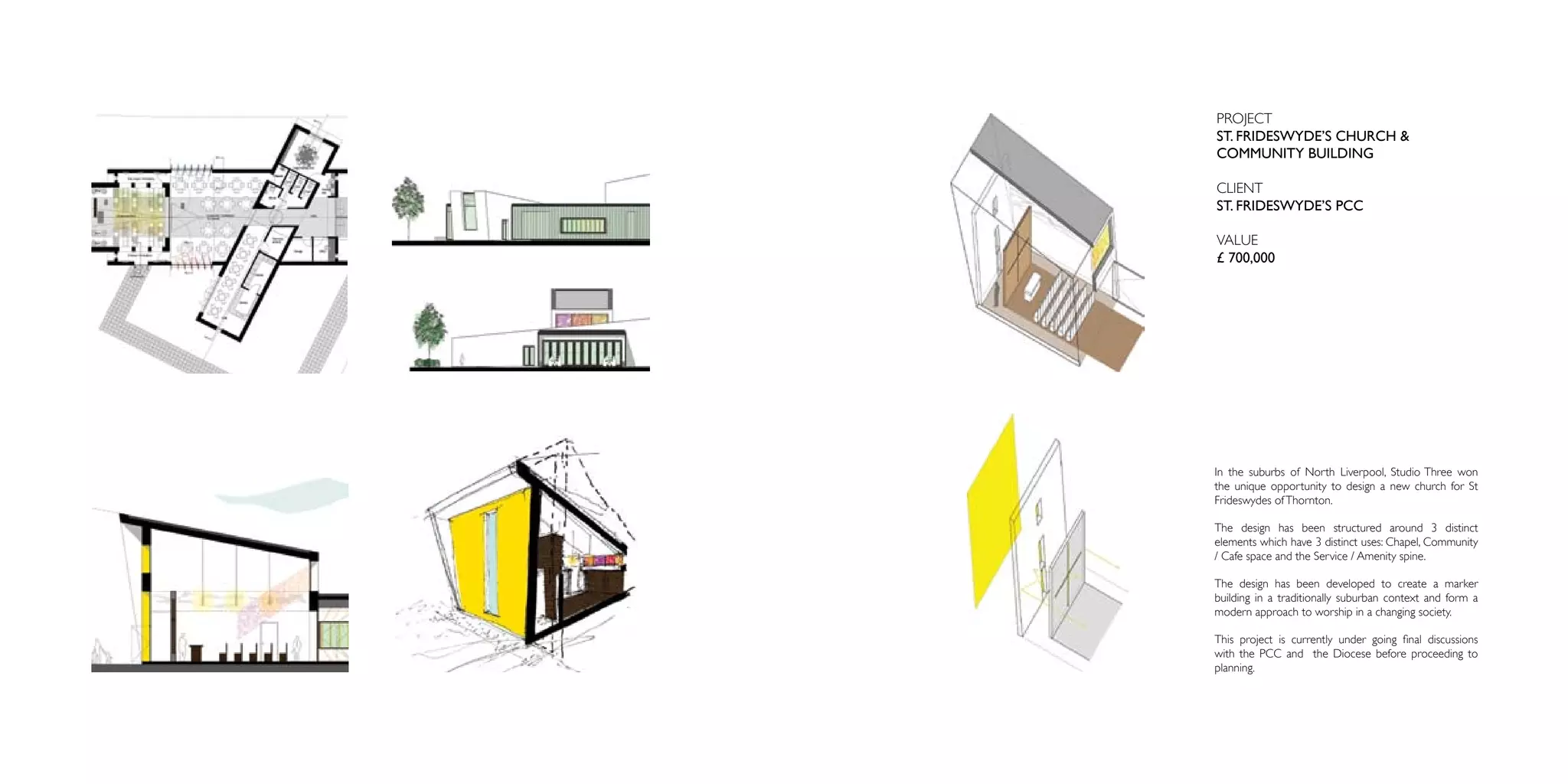 PROJECT
ST. FRIDESWYDE’S CHURCH &
COMMUNITY BUILDING

CLIENT
ST. FRIDESWYDE’S PCC

VALUE
£ 700,000




In the suburbs of North Liverpool, Studio Three won
the unique opportunity to design a new church for St
Frideswydes of Thornton.

The design has been structured around 3 distinct
elements which have 3 distinct uses: Chapel, Community
/ Cafe space and the Service / Amenity spine.

The design has been developed to create a marker
building in a traditionally suburban context and form a
modern approach to worship in a changing society.

This project is currently under going final discussions
with the PCC and the Diocese before proceeding to
planning.
 