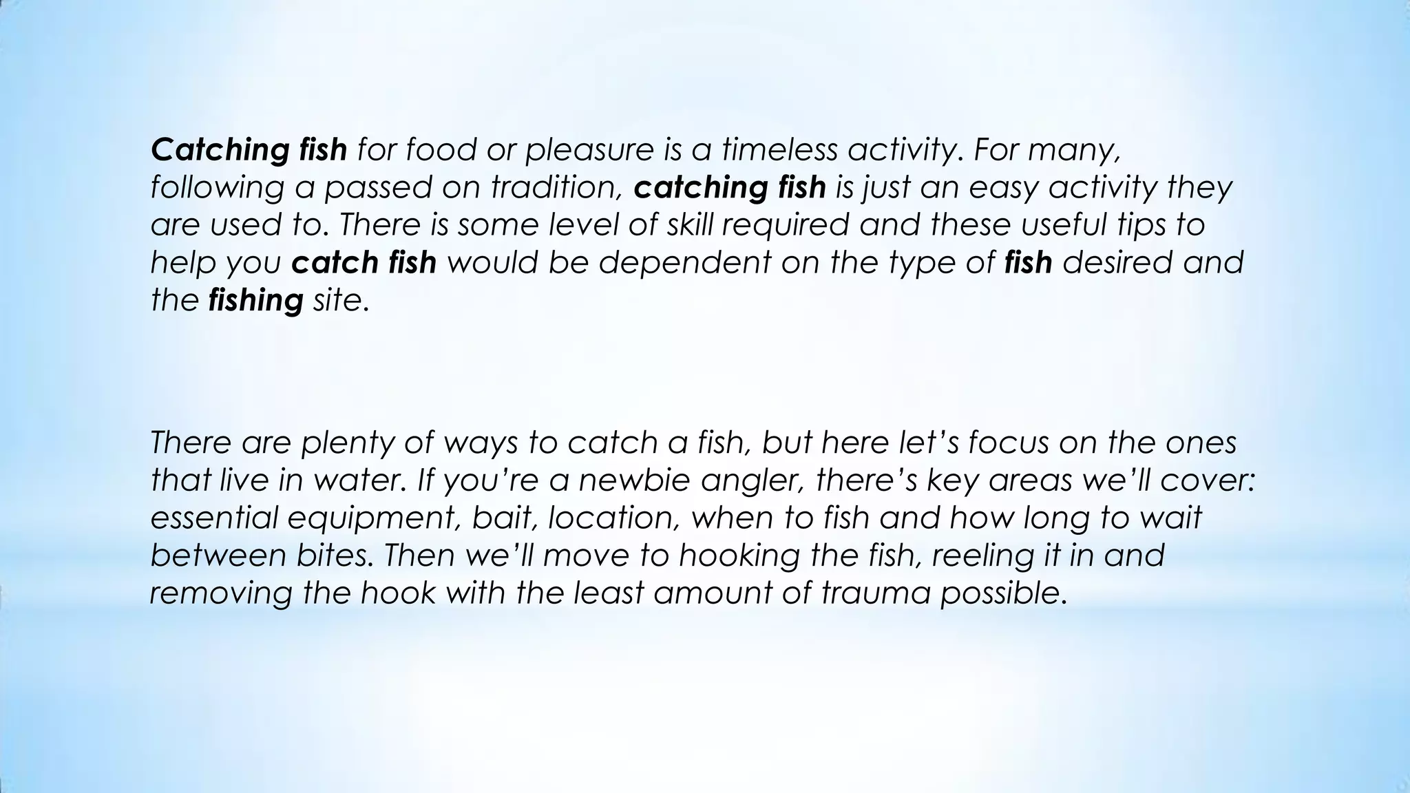 Catching fish for food or pleasure is a timeless activity. For many, following a passed on tradition, catching fish is just an easy activity they are used to. There is some level of skill required and these useful tips to help you catch fish would be dependent on the type of fish desired and the fishing site.There are plenty of ways to catch a fish, but here let’s focus on the ones that live in water. If you’re a newbie angler, there’s key areas we’ll cover: essential equipment, bait, location, when to fish and how long to wait between bites. Then we’ll move to hooking the fish, reeling it in and removing the hook with the least amount of trauma possible.