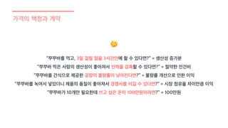 가격의 책정과 계약
“쭈쭈바를 먹고, 3일 걸릴 일을 3시간만에 할 수 있다면?” = 생산성 증가분
“쭈쭈바 먹은 사람의 생산성이 좋아져서 인력을 감축할 수 있다면?” = 절약한 인건비
“쭈쭈바를 간식으로 제공한 공장의 불량률이 낮아진다면?” = 불량률 개선으로 인한 이익
“쭈쭈바를 녹여서 넣었더니 제품의 품질이 좋아져서 경쟁사를 이길 수 있다면?” = 시장 점유율 차이만큼 이익
“쭈쭈바가 10개만 필요한데 쓰고 싶은 돈이 100만원이라면?” = 100만원
🤔
 