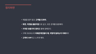 정리하면
•제품을 팔지 말고 고객을 도와라.
•학연, 지연을 출발지점으로 삼고, 모든 관계를 동원해라.
•가격은 효용가치 정의를 통해 정해진다.
•구매 프로세스의 이해관계인들이 왜, 어떻게 일하는지 이해해라
•고객이 VIP라고 느끼게 해라.
 