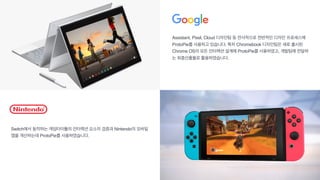 Assistant, Pixel, Cloud 디자인팀 등 전사적으로 전반적인 디자인 프로세스에
ProtoPie를 사용하고 있습니다. 특히 Chromebook 디자인팀은 새로 출시된
Chrome OS의 모든 인터랙션 설계에 ProtoPie를 사용하였고, 개발팀에 전달하
는 최종산출물로 활용하였습니다.
Switch에서 동작하는 게임타이틀의 인터랙션 요소의 검증과 Nintendo의 모바일
앱을 개선하는데 ProtoPie를 사용하였습니다.
 