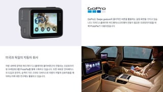 미국과 독일의 자동차 회사
GoPro는 Swipe gesture와 물리적인 버튼을 활용하는 설정 화면을 가지고 있습
니다. 터치디스플레이와 하드웨어/소프트웨어 연동이 필요한 프로토타이핑을 위
해 ProtoPie가 사용되었습니다.
차량 내부에 장착된 복수개의 디스플레이와 물리버튼간이 연동되는 프로토타이
핑 프레임워크를 ProtoPie를 통해 구축하고 있습니다. 또한 새로운 인터페이스
의 도입과 운전자, 승객이 가진 스마트 디바이스와 차량이 어떻게 상호작용을 해
야하는지에 대한 연구에도 활용되고 있습니다.
 