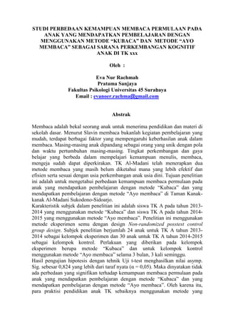 STUDI PERBEDAAN KEMAMPUAN MEMBACA PERMULAAN PADA
ANAK YANG MENDAPATKAN PEMBELAJARAN DENGAN
MENGGUNAKAN METODE “KUBACA” DAN METODE “AYO
MEMBACA” SEBAGAI SARANA PERKEMBANGAN KOGNITIF
ANAK DI TK xxx
Oleh :
Eva Nur Rachmah
Pratama Sanjaya
Fakultas Psikologi Universitas 45 Surabaya
Email : evanoer.rachma@gmail.com
Abstrak
Membaca adalah bekal seorang anak untuk menerima pendidikan dan materi di
sekolah dasar. Menurut Slavin membaca bukanlah kegiatan pembelajaran yang
mudah, terdapat berbagai faktor yang mempengaruhi keberhasilan anak dalam
membaca. Masing-masing anak dipandang sebagai orang yang unik dengan pola
dan waktu pertumbuhan masing-masing. Tingkat perkembangan dan gaya
belajar yang berbeda dalam mempelajari kemampuan menulis, membaca,
mengeja sudah dapat diperkirakan. TK Al-Madani telah menerapkan dua
metode membaca yang masih belum diketahui mana yang lebih efektif dan
efisien serta sesuai dengan usia perkembangan anak usia dini. Tujuan penelitian
ini adalah untuk mengetahui perbedaan kemampuan membaca permulaan pada
anak yang mendapatkan pembelajaran dengan metode “Kubaca” dan yang
mendapatkan pembelajaran dengan metode “Ayo membaca” di Taman Kanak-
kanak Al-Madani Sukodono-Sidoarjo.
Karakteristik subjek dalam penelitian ini adalah siswa TK A pada tahun 2013-
2014 yang menggunakan metode “Kubaca” dan siswa TK A pada tahun 2014-
2015 yang menggunakan metode “Ayo membaca”. Penelitian ini menggunakan
metode eksperimen semu dengan design Non-randomized posstest control
group design. Subjek penelitian berjumlah 24 anak untuk TK A tahun 2013-
2014 sebagai kelompok eksperimen dan 30 anak untuk TK A tahun 2014-2015
sebagai kelompok kontrol. Perlakuan yang diberikan pada kelompok
eksperimen berupa metode “Kubaca” dan untuk kelompok kontrol
menggunakan metode “Ayo membaca” selama 3 bulan, 3 kali seminggu.
Hasil pengujian hipotesis dengan tehnik Uji t-test menghasilkan nilai asymp.
Sig. sebesar 0,824 yang lebih dari taraf nyata (α = 0,05). Maka dinyatakan tidak
ada perbedaan yang signifikan terhadap kemampuan membaca permulaan pada
anak yang mendapatkan pembelajaran dengan metode “Kubaca” dan yang
mendapatkan pembelajaran dengan metode “Ayo membaca”. Oleh karena itu,
para praktisi pendidikan anak TK sebaiknya menggunakan metode yang
 
