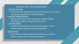 CONTOH TATA LETAK BANGUNAN
• LANTAI DASAR
• Area komersial seperti toko, kafe, dan restoran, serta akses
menuju lobi perkantoran dan apartemen.
• LANTAI MENENGAH
• Ruang kantor atau coworking space dengan fasilitas
pendukung seperti ruang rapat dan pantry.
• LANTAI ATAS
• Apartemen dengan unit-unit yang disesuaikan untuk
hunian jangka panjang atau jangka pendek.
• ROOFTOP
• Area terbuka untuk penghuni apartemen dan pekerja
kantor, seperti taman atau area bersantai.
 