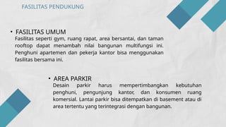 FASILITAS PENDUKUNG
• FASILITAS UMUM
Fasilitas seperti gym, ruang rapat, area bersantai, dan taman
rooftop dapat menambah nilai bangunan multifungsi ini.
Penghuni apartemen dan pekerja kantor bisa menggunakan
fasilitas bersama ini.
• AREA PARKIR
Desain parkir harus mempertimbangkan kebutuhan
penghuni, pengunjung kantor, dan konsumen ruang
komersial. Lantai parkir bisa ditempatkan di basement atau di
area tertentu yang terintegrasi dengan bangunan.
 