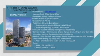 • Nama Project : Soho Pancoran
• Konsep : Small Office Home Office
• Developer : Agung Podomoro Group
• Lokasi : Pancoran, Jakarta Selatan
• Luas Lahan : 7.700 m2
• Total Unit : 346 Unit, 2 wing tower
⚬ Splendor Wing setinggi 30 lantai – ada 238 unit
⚬ Noble Wing setinggi 20 lantai – ada 108 unit.
• Tipe Unit : Luas 96 m2 sampai dengan 132 m2 (2 lantai)
• Service Charge : Maintenance Charge hanya Rp 27.500 per jam, dan tidak
dikenakan overtime charge untuk operasional kantor
• Fasilitas : function hall, sky garden dengan smoking area dan non smoking
area, kolam renang, sky lobby, serta fitness center
⚬ Ada 4 lantai Retail area : Eat n Eat, Kopi Kenanga, dll
• Parkir
⚬ Mobil : 550 Lot (P6 -P11)
⚬ Motor : 1000 Lot (2 lantai)
DETAIL PROJECT
1.SOHO PANCORAN
· Fungsi: Apartemen, kantor, dan
retail
 