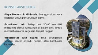 ·Gaya Modern & Minimalis: Menggunakan kaca
ekstensif untuk pencahayaan alami.
·Dual-Level Unit: Setiap unit SOHO memiliki
mezzanine (lantai tambahan di dalam unit) untuk
memisahkan area kerja dan tempat tinggal.
·Fleksibilitas Tata Ruang: Bisa difungsikan
sebagai kantor pribadi, hunian, atau kombinasi
keduanya.
KONSEP ARSITEKTUR
 