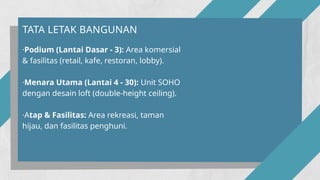 ·Podium (Lantai Dasar - 3): Area komersial
& fasilitas (retail, kafe, restoran, lobby).
·Menara Utama (Lantai 4 - 30): Unit SOHO
dengan desain loft (double-height ceiling).
·Atap & Fasilitas: Area rekreasi, taman
hijau, dan fasilitas penghuni.
TATA LETAK BANGUNAN
 