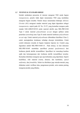 10
3.2 TECHNICAL STANDARD ORDER
Setelah melakukan pencarian di internet mengenai TSO untuk bagian
transparencies, penulis tidak dapat menemukan TSO yang membahas
mengenai bagian tersebut. Penulis hanya menemukan beberapa Advisory
Circular (AC) mengenai standar material yang dapat digunakan sebagai
transparencies, seperti pada AC No. 23-27, yang kemudian mengacu pada
standar SAE-AMS-P-83310 untuk material akrilik atau MIL-PRF-8184
Type I untuk material polycarbonate as-cast dengan aplikasi untuk
penarikan (stretching) atau Type II untuk material lembaran polycarbonate
as-cast saja. Untuk material polycarbonate dibutuhkan klasifikasi Class 2,
untuk meningkatkan ketahanan terhadap absorpsi kelembaban. Untuk
contoh dokumen tersedia di bagian lampiran laporan ini. Contoh yang
digunakan adalah MIL-PRF-8184F.16 . Pada intinya, isi dari dokumen
MIL-PRF-8184F membahas spesifikasi prestasi (performance) dari
lembaran plastik akrilik termodifikasi. Spesifikasi ini mencakup kualitas
optik dan ketransparanan dari lembaran akrilik termodifikasi tersebut.
Kemudian dituliskan mengenai apa saja kebutuhan yang diperlukan. Seperti
kualifikasi, sifat material (warna, dimensi, dan ketebalan), optical
uniformity, dan formability. Selain itu dituliskan juga metode-metode yang
dilakukan untuk verifikasi data, pengemasan produk, serta catatan penting
mengenai produk yang dibahas.
 