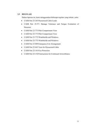 11
3.3 REGULASI
Dalam laporan ini, kami menggunakan beberapa regulasi yang terkait, yaitu:
 CASR Part 25.365 Pressurized Cabin Loads
 CASR Part 25.571 Damage Tolerance and Fatigue Evaluation of
Structure
 CASR Part 23.773 Pilot Compartment View
 CASR Part 25.773 Pilot Compartment View
 CASR Part 23.775 Windshields and Windows
 CASR Part 25.775 Windshields and Windows
 CASR Part 25.809 Emergency Exit Arrangement
 CASR Part 25.843 Tests for Pressurized Cabin
 CASR Part 25.1419 Ice Protection
 CASR Part 25.1529 Instructions for Continued Airworthiness
 