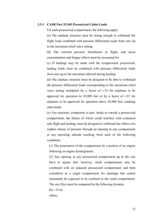 12
3.3.1 CASR Part 25.365 Pressurized Cabin Loads
For each pressurized compartment, the following apply:
(a) The airplane structure must be strong enough to withstand the
flight loads combined with pressure differential loads from zero up
to the maximum relief valve setting.
(b) The external pressure distribution in flight, and stress
concentrations and fatigue effects must be accounted for.
(c) If landings may be made with the compartment pressurized,
landing loads must be combined with pressure differential loads
from zero up to the maximum allowed during landing.
(d) The airplane structure must be designed to be able to withstand
the pressure differential loads corresponding to the maximum relief
valve setting multiplied by a factor of 1.33 for airplanes to be
approved for operation to 45,000 feet or by a factor of 1.67 for
airplanes to be approved for operation above 45,000 feet, omitting
other loads.
(e) Any structure, component or part, inside or outside a pressurized
compartment, the failure of which could interfere with continued
safe flight and landing, must be designed to withstand the effects of a
sudden release of pressure through an opening in any compartment
at any operating altitude resulting from each of the following
conditions:
(1) The penetration of the compartment by a portion of an engine
following an engine disintegration;
(2) Any opening in any pressurized compartment up to the size
H(o) in square feet; however, small compartments may be
combined with an adjacent pressurized compartment and both
considered as a single compartment for openings that cannot
reasonably be expected to be confined to the small compartment.
The size H(o) must be computed by the following formula:
Ho = P.As
where,
 