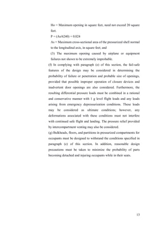 13
Ho = Maximum opening in square feet, need not exceed 20 square
feet.
P = (As/6240) + 0.024
As = Maximum cross-sectional area of the pressurized shell normal
to the longitudinal axis, in square feet; and
(3) The maximum opening caused by airplane or equipment
failures not shown to be extremely improbable.
(f) In complying with paragraph (e) of this section, the fail-safe
features of the design may be considered in determining the
probability of failure or penetration and probable size of openings,
provided that possible improper operation of closure devices and
inadvertent door openings are also considered. Furthermore, the
resulting differential pressure loads must be combined in a rational
and conservative manner with 1 g level flight loads and any loads
arising from emergency depressurization conditions. These loads
may be considered as ultimate conditions; however, any
deformations associated with these conditions must not interfere
with continued safe flight and landing. The pressure relief provided
by intercompartment venting may also be considered.
(g) Bulkheads, floors, and partitions in pressurized compartments for
occupants must be designed to withstand the conditions specified in
paragraph (e) of this section. In addition, reasonable design
precautions must be taken to minimize the probability of parts
becoming detached and injuring occupants while in their seats.
 