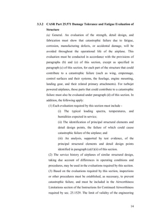 14
3.3.2 CASR Part 25.571 Damage Tolerance and Fatigue Evaluation of
Structure
(a) General. An evaluation of the strength, detail design, and
fabrication must show that catastrophic failure due to fatigue,
corrosion, manufacturing defects, or accidental damage, will be
avoided throughout the operational life of the airplane. This
evaluation must be conducted in accordance with the provisions of
paragraphs (b) and (e) of this section, except as specified in
paragraph (c) of this section, for each part of the structure that could
contribute to a catastrophic failure (such as wing, empennage,
control surfaces and their systems, the fuselage, engine mounting,
landing gear, and their related primary attachments). For turbojet
powered airplanes, those parts that could contribute to a catastrophic
failure must also be evaluated under paragraph (d) of this section. In
addition, the following apply:
(1) Each evaluation required by this section must include -
(i) The typical loading spectra, temperatures, and
humidities expected in service;
(ii) The identification of principal structural elements and
detail design points, the failure of which could cause
catastrophic failure of the airplane; and
(iii) An analysis, supported by test evidence, of the
principal structural elements and detail design points
identified in paragraph (a)(1)(ii) of this section.
(2) The service history of airplanes of similar structural design,
taking due account of differences in operating conditions and
procedures, may be used in the evaluations required by this section.
(3) Based on the evaluations required by this section, inspections
or other procedures must be established, as necessary, to prevent
catastrophic failure, and must be included in the Airworthiness
Limitations section of the Instructions for Continued Airworthiness
required by sec. 25.1529. The limit of validity of the engineering
 