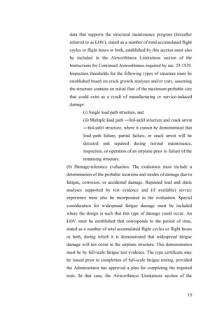 15
data that supports the structural maintenance program (hereafter
referred to as LOV), stated as a number of total accumulated flight
cycles or flight hours or both, established by this section must also
be included in the Airworthiness Limitations section of the
Instructions for Continued Airworthiness required by sec. 25.1529.
Inspection thresholds for the following types of structure must be
established based on crack growth analyses and/or tests, assuming
the structure contains an initial flaw of the maximum probable size
that could exist as a result of manufacturing or service-induced
damage:
(i) Single load path structure, and
(ii) Multiple load path ―fail-safe‖ structure and crack arrest
―fail-safe‖ structure, where it cannot be demonstrated that
load path failure, partial failure, or crack arrest will be
detected and repaired during normal maintenance,
inspection, or operation of an airplane prior to failure of the
remaining structure.
(b) Damage-tolerance evaluation. The evaluation must include a
determination of the probable locations and modes of damage due to
fatigue, corrosion, or accidental damage. Repeated load and static
analyses supported by test evidence and (if available) service
experience must also be incorporated in the evaluation. Special
consideration for widespread fatigue damage must be included
where the design is such that this type of damage could occur. An
LOV must be established that corresponds to the period of time,
stated as a number of total accumulated flight cycles or flight hours
or both, during which it is demonstrated that widespread fatigue
damage will not occur in the airplane structure. This demonstration
must be by full-scale fatigue test evidence. The type certificate may
be issued prior to completion of full-scale fatigue testing, provided
the Administrator has approved a plan for completing the required
tests. In that case, the Airworthiness Limitations section of the
 