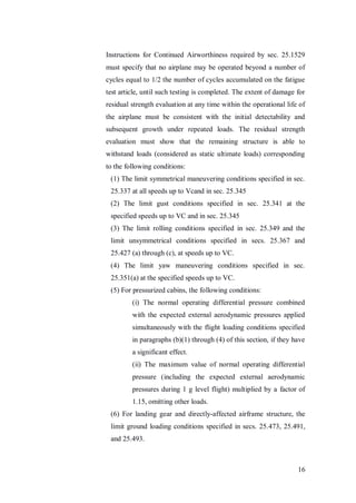 16
Instructions for Continued Airworthiness required by sec. 25.1529
must specify that no airplane may be operated beyond a number of
cycles equal to 1/2 the number of cycles accumulated on the fatigue
test article, until such testing is completed. The extent of damage for
residual strength evaluation at any time within the operational life of
the airplane must be consistent with the initial detectability and
subsequent growth under repeated loads. The residual strength
evaluation must show that the remaining structure is able to
withstand loads (considered as static ultimate loads) corresponding
to the following conditions:
(1) The limit symmetrical maneuvering conditions specified in sec.
25.337 at all speeds up to Vcand in sec. 25.345
(2) The limit gust conditions specified in sec. 25.341 at the
specified speeds up to VC and in sec. 25.345
(3) The limit rolling conditions specified in sec. 25.349 and the
limit unsymmetrical conditions specified in secs. 25.367 and
25.427 (a) through (c), at speeds up to VC.
(4) The limit yaw maneuvering conditions specified in sec.
25.351(a) at the specified speeds up to VC.
(5) For pressurized cabins, the following conditions:
(i) The normal operating differential pressure combined
with the expected external aerodynamic pressures applied
simultaneously with the flight loading conditions specified
in paragraphs (b)(1) through (4) of this section, if they have
a significant effect.
(ii) The maximum value of normal operating differential
pressure (including the expected external aerodynamic
pressures during 1 g level flight) multiplied by a factor of
1.15, omitting other loads.
(6) For landing gear and directly-affected airframe structure, the
limit ground loading conditions specified in secs. 25.473, 25.491,
and 25.493.
 