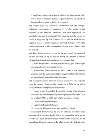 17
If significant changes in structural stiffness or geometry, or both,
follow from a structural failure, or partial failure, the effect on
damage tolerance must be further investigated
(c) Fatigue (safe-life) evaluation. Compliance with the damage-
tolerance requirements of paragraph (b) of this section is not
required if the applicant establishes that their application for
particular structure is impractical. This structure must be shown by
analysis, supported by test evidence, to be able to withstand the
repeated loads of variable magnitude expected during its service life
without detectable cracks. Appropriate safe-life scatter factors must
be applied.
(d) Sonic fatigue strength. It must be shown by analysis, supported
by test evidence, or by the service history of airplanes of similar
structural design and sonic excitation environment, that –
(1) Sonic fatigue cracks are not probable in any part of the flight
structure subject to sonic excitation; or
(2) Catastrophic failure caused by sonic cracks is not probable
assuming that the loads prescribed in paragraph (b) of this section
are applied to all areas affected by those cracks.
(e) Damage-tolerance (discrete source) evaluation. The airplane
must be capable of successfully completing a flight during which
likely structural damage occurs as a result of –
(1) Impact with a 4-pound bird when the velocity of the airplane
relative to the bird along the airplane's flight path is equal to Vc at
sea level or 0.85Vc at 8,000 feet, whichever is more critical;
(2) Uncontained fan blade impact;
(3) Uncontained engine failure; or
(4) Uncontained high energy rotating machinery failure
The damaged structure must be able to withstand the static loads
(considered as ultimate loads) which are reasonably expected to
occur on the flight. Dynamic effects on these static loads need not be
considered. Corrective action to be taken by the pilot following the
 