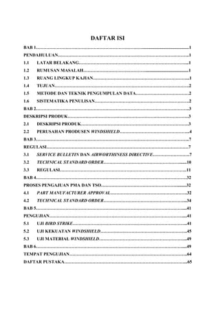 DAFTAR ISI
BAB 1………………………………………………………………..........................................1
PENDAHULUAN……………………………………………………………………………..1
1.1 LATAR BELAKANG………………………………………………………………...1
1.2 RUMUSAN MASALAH…………………………………….......................................1
1.3 RUANG LINGKUP KAJIAN………………………………………………………...1
1.4 TUJUAN……………………………………………………………………………….2
1.5 METODE DAN TEKNIK PENGUMPULAN DATA………………………………2
1.6 SISTEMATIKA PENULISAN……………………………………………………….2
BAB 2…………………………………………………………………………………………..3
DESKRIPSI PRODUK……………………………………………………………………….3
2.1 DESKRIPSI PRODUK……………………………………………………………….3
2.2 PERUSAHAN PRODUSEN WINDSHIELD………………………………………...4
BAB 3…………………………………………………………………………………………..7
REGULASI……………………………………………………………………………………7
3.1 SERVICE BULLETIN DAN AIRWORTHINESS DIRECTIVE…………………….7
3.2 TECHNICAL STANDARD ORDER…………………………………………….......10
3.3 REGULASI…………………………………………………………………………..11
BAB 4…………………………………………………………………………………………32
PROSES PENGAJUAN PMA DAN TSO…………………………………………….........32
4.1 PART MANUFACTURER APPROVAL…………………………………………….32
4.2 TECHNICAL STANDARD ORDER………………………………………………...34
BAB 5………………………………………………………………………………………....41
PENGUJIAN………………………………………………………………………………....41
5.1 UJI BIRD STRIKE…………………………………………………………………...41
5.2 UJI KEKUATAN WINDSHIELD…………………………………………………..45
5.3 UJI MATERIAL WINDSHIELD…………………………………………………...49
BAB 6………………………………………………………………………………………....49
TEMPAT PENGUJIAN……………………………………………………………………..64
DAFTAR PUSTAKA………………………………………………………………………...65
 