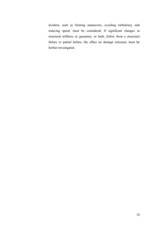 18
incident, such as limiting maneuvers, avoiding turbulence, and
reducing speed, must be considered. If significant changes in
structural stiffness or geometry, or both, follow from a structural
failure or partial failure, the effect on damage tolerance must be
further investigated.
 