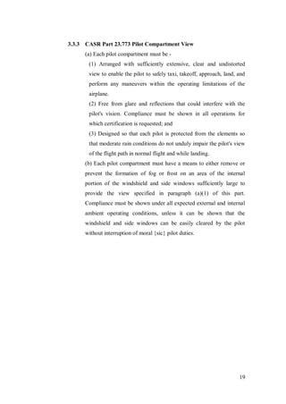 19
3.3.3 CASR Part 23.773 Pilot Compartment View
(a) Each pilot compartment must be -
(1) Arranged with sufficiently extensive, clear and undistorted
view to enable the pilot to safely taxi, takeoff, approach, land, and
perform any maneuvers within the operating limitations of the
airplane.
(2) Free from glare and reflections that could interfere with the
pilot's vision. Compliance must be shown in all operations for
which certification is requested; and
(3) Designed so that each pilot is protected from the elements so
that moderate rain conditions do not unduly impair the pilot's view
of the flight path in normal flight and while landing.
(b) Each pilot compartment must have a means to either remove or
prevent the formation of fog or frost on an area of the internal
portion of the windshield and side windows sufficiently large to
provide the view specified in paragraph (a)(1) of this part.
Compliance must be shown under all expected external and internal
ambient operating conditions, unless it can be shown that the
windshield and side windows can be easily cleared by the pilot
without interruption of moral {sic} pilot duties.
 