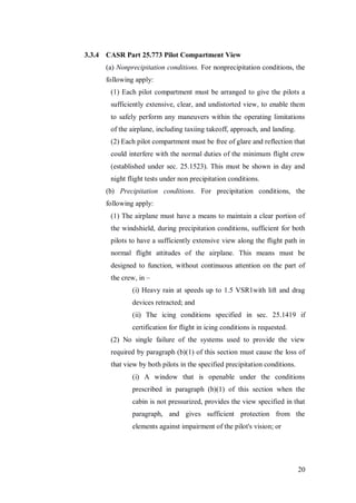 20
3.3.4 CASR Part 25.773 Pilot Compartment View
(a) Nonprecipitation conditions. For nonprecipitation conditions, the
following apply:
(1) Each pilot compartment must be arranged to give the pilots a
sufficiently extensive, clear, and undistorted view, to enable them
to safely perform any maneuvers within the operating limitations
of the airplane, including taxiing takeoff, approach, and landing.
(2) Each pilot compartment must be free of glare and reflection that
could interfere with the normal duties of the minimum flight crew
(established under sec. 25.1523). This must be shown in day and
night flight tests under non precipitation conditions.
(b) Precipitation conditions. For precipitation conditions, the
following apply:
(1) The airplane must have a means to maintain a clear portion of
the windshield, during precipitation conditions, sufficient for both
pilots to have a sufficiently extensive view along the flight path in
normal flight attitudes of the airplane. This means must be
designed to function, without continuous attention on the part of
the crew, in –
(i) Heavy rain at speeds up to 1.5 VSR1with lift and drag
devices retracted; and
(ii) The icing conditions specified in sec. 25.1419 if
certification for flight in icing conditions is requested.
(2) No single failure of the systems used to provide the view
required by paragraph (b)(1) of this section must cause the loss of
that view by both pilots in the specified precipitation conditions.
(i) A window that is openable under the conditions
prescribed in paragraph (b)(1) of this section when the
cabin is not pressurized, provides the view specified in that
paragraph, and gives sufficient protection from the
elements against impairment of the pilot's vision; or
 