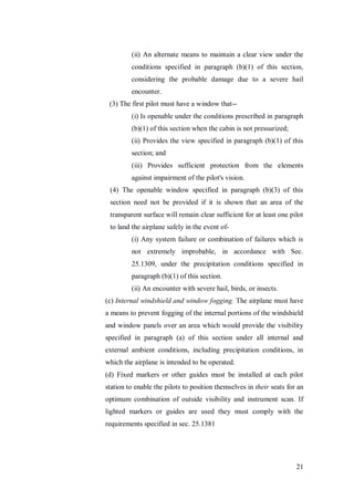21
(ii) An alternate means to maintain a clear view under the
conditions specified in paragraph (b)(1) of this section,
considering the probable damage due to a severe hail
encounter.
(3) The first pilot must have a window that--
(i) Is openable under the conditions prescribed in paragraph
(b)(1) of this section when the cabin is not pressurized;
(ii) Provides the view specified in paragraph (b)(1) of this
section; and
(iii) Provides sufficient protection from the elements
against impairment of the pilot's vision.
(4) The openable window specified in paragraph (b)(3) of this
section need not be provided if it is shown that an area of the
transparent surface will remain clear sufficient for at least one pilot
to land the airplane safely in the event of-
(i) Any system failure or combination of failures which is
not extremely improbable, in accordance with Sec.
25.1309, under the precipitation conditions specified in
paragraph (b)(1) of this section.
(ii) An encounter with severe hail, birds, or insects.
(c) Internal windshield and window fogging. The airplane must have
a means to prevent fogging of the internal portions of the windshield
and window panels over an area which would provide the visibility
specified in paragraph (a) of this section under all internal and
external ambient conditions, including precipitation conditions, in
which the airplane is intended to be operated.
(d) Fixed markers or other guides must be installed at each pilot
station to enable the pilots to position themselves in their seats for an
optimum combination of outside visibility and instrument scan. If
lighted markers or guides are used they must comply with the
requirements specified in sec. 25.1381
 