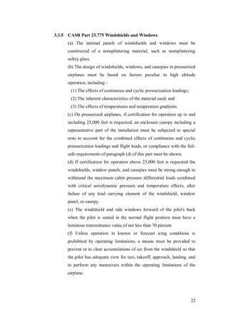 22
3.3.5 CASR Part 23.775 Windshields and Windows
(a) The internal panels of windshields and windows must be
constructed of a nonsplintering material, such as nonsplintering
safety glass.
(b) The design of windshields, windows, and canopies in pressurized
airplanes must be based on factors peculiar to high altitude
operation, including -
(1) The effects of continuous and cyclic pressurization loadings;
(2) The inherent characteristics of the material used; and
(3) The effects of temperatures and temperature gradients.
(c) On pressurized airplanes, if certification for operation up to and
including 25,000 feet is requested, an enclosure canopy including a
representative part of the installation must be subjected to special
tests to account for the combined effects of continuous and cyclic
pressurization loadings and flight loads, or compliance with the fail-
safe requirements of paragraph (d) of this part must be shown.
(d) If certification for operation above 25,000 feet is requested the
windshields, window panels, and canopies must be strong enough to
withstand the maximum cabin pressure differential loads combined
with critical aerodynamic pressure and temperature effects, after
failure of any load carrying element of the windshield, window
panel, or canopy.
(e) The windshield and side windows forward of the pilot's back
when the pilot is seated in the normal flight position must have a
luminous transmittance value of not less than 70 percent.
(f) Unless operation in known or forecast icing conditions is
prohibited by operating limitations, a means must be provided to
prevent or to clear accumulations of ice from the windshield so that
the pilot has adequate view for taxi, takeoff, approach, landing, and
to perform any maneuvers within the operating limitations of the
airplane.
 