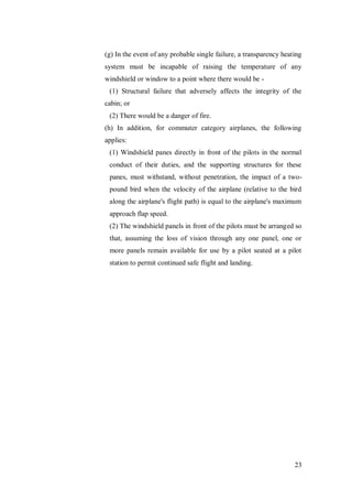 23
(g) In the event of any probable single failure, a transparency heating
system must be incapable of raising the temperature of any
windshield or window to a point where there would be -
(1) Structural failure that adversely affects the integrity of the
cabin; or
(2) There would be a danger of fire.
(h) In addition, for commuter category airplanes, the following
applies:
(1) Windshield panes directly in front of the pilots in the normal
conduct of their duties, and the supporting structures for these
panes, must withstand, without penetration, the impact of a two-
pound bird when the velocity of the airplane (relative to the bird
along the airplane's flight path) is equal to the airplane's maximum
approach flap speed.
(2) The windshield panels in front of the pilots must be arranged so
that, assuming the loss of vision through any one panel, one or
more panels remain available for use by a pilot seated at a pilot
station to permit continued safe flight and landing.
 