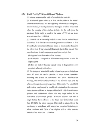 24
3.3.6 CASR Part 25.775 Windshields and Windows
(a) Internal panes must be made of nonsplintering material.
(b) Windshield panes directly in front of the pilots in the normal
conduct of their duties, and the supporting structures for these panes,
must withstand, without penetration, the impact of a four pound bird
when the velocity of the airplane (relative to the bird along the
airplane's flight path) is equal to the value of VC, at sea level,
selected under Sec. 25.335(a).
(c) Unless it can be shown by analysis or tests that the probability of
occurrence of a critical windshield fragmentation condition is of a
low order, the airplane must have a means to minimize the danger to
the pilots from flying windshield fragments due to bird impact. This
must be shown for each transparent pane in the cockpit that
(1) Appears in the front view of the airplane;
(2) Is inclined 15 degrees or more to the longitudinal axis of the
airplane; and
(3) Has any part of the pane located where its fragmentation will
constitute a hazard to the pilots.
(d) The design of windshields and windows in pressurized airplanes
must be based on factors peculiar to high altitude operation,
including the effects of continuous and cyclic pressurization
loadings, the inherent characteristics of the material used, and the
effects of temperatures and temperature differentials. The windshield
and window panels must be capable of withstanding the maximum
cabin pressure differential loads combined with critical aerodynamic
pressure and temperature effects after any single failure in the
installation or associated systems. It may be assumed that, after a
single failure that is obvious to the flight crew (established under
Sec. 25.1523), the cabin pressure differential is reduced from the
maximum, in accordance with appropriate operating limitations, to
allow continued safe flight of the airplane with a cabin pressure
altitude of not more than 15,000 feet.
 