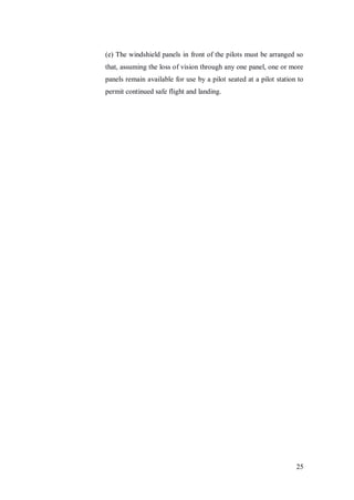 25
(e) The windshield panels in front of the pilots must be arranged so
that, assuming the loss of vision through any one panel, one or more
panels remain available for use by a pilot seated at a pilot station to
permit continued safe flight and landing.
 