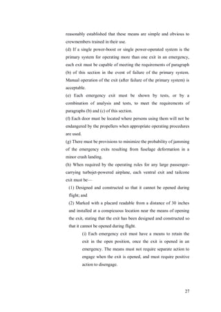 27
reasonably established that these means are simple and obvious to
crewmembers trained in their use.
(d) If a single power-boost or single power-operated system is the
primary system for operating more than one exit in an emergency,
each exit must be capable of meeting the requirements of paragraph
(b) of this section in the event of failure of the primary system.
Manual operation of the exit (after failure of the primary system) is
acceptable.
(e) Each emergency exit must be shown by tests, or by a
combination of analysis and tests, to meet the requirements of
paragraphs (b) and (c) of this section.
(f) Each door must be located where persons using them will not be
endangered by the propellers when appropriate operating procedures
are used.
(g) There must be provisions to minimize the probability of jamming
of the emergency exits resulting from fuselage deformation in a
minor crash landing.
(h) When required by the operating rules for any large passenger-
carrying turbojet-powered airplane, each ventral exit and tailcone
exit must be—
(1) Designed and constructed so that it cannot be opened during
flight; and
(2) Marked with a placard readable from a distance of 30 inches
and installed at a conspicuous location near the means of opening
the exit, stating that the exit has been designed and constructed so
that it cannot be opened during flight.
(i) Each emergency exit must have a means to retain the
exit in the open position, once the exit is opened in an
emergency. The means must not require separate action to
engage when the exit is opened, and must require positive
action to disengage.
 