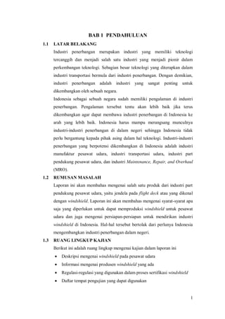 1
BAB 1 PENDAHULUAN
1.1 LATAR BELAKANG
Industri penerbangan merupakan industri yang memiliki teknologi
tercanggih dan menjadi salah satu industri yang menjadi pionir dalam
perkembangan teknologi. Sebagian besar teknologi yang diterapkan dalam
industri transportasi bermula dari industri penerbangan. Dengan demikian,
industri penerbangan adalah industri yang sangat penting untuk
dikembangkan oleh sebuah negara.
Indonesia sebagai sebuah negara sudah memiliki pengalaman di industri
penerbangan. Pengalaman tersebut tentu akan lebih baik jika terus
dikembangkan agar dapat membawa industri penerbangan di Indonesia ke
arah yang lebih baik. Indonesia harus mampu merangsang munculnya
industri-industri penerbangan di dalam negeri sehingga Indonesia tidak
perlu bergantung kepada pihak asing dalam hal teknologi. Industri-industri
penerbangan yang berpotensi dikembangkan di Indonesia adalah industri
manufaktur pesawat udara, industri transportasi udara, industri part
pendukung pesawat udara, dan industri Maintenance, Repair, and Overhaul
(MRO).
1.2 RUMUSAN MASALAH
Laporan ini akan membahas mengenai salah satu produk dari industri part
pendukung pesawat udara, yaitu jendela pada flight deck atau yang dikenal
dengan windshield. Laporan ini akan membahas mengenai syarat-syarat apa
saja yang diperlukan untuk dapat memproduksi windshield untuk pesawat
udara dan juga mengenai persiapan-persiapan untuk mendirikan industri
windshield di Indonesia. Hal-hal tersebut bertolak dari perlunya Indonesia
mengembangkan industri penerbangan dalam negeri.
1.3 RUANG LINGKUP KAJIAN
Berikut ini adalah ruang lingkup mengenai kajian dalam laporan ini
 Deskripsi mengenai windshield pada pesawat udara
 Informasi mengenai produsen windshield yang ada
 Regulasi-regulasi yang digunakan dalam proses sertifikasi windshield
 Daftar tempat pengujian yang dapat digunakan
 