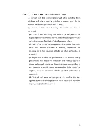 28
3.3.8 CASR Part 25.843 Tests for Pressurized Cabin
(a) Strength test. The complete pressurized cabin, including doors,
windows, and valves, must be tested as a pressure vessel for the
pressure differential specified in Sec. 25.365(d).
(b) Functional tests. The following functional tests must be
performed:
(1) Tests of the functioning and capacity of the positive and
negative pressure differential valves, and of the emergency release
valve, to stimulate the effects of closed regulator valves.
(2) Tests of the pressurization system to show proper functioning
under each possible condition of pressure, temperature, and
moisture, up to the maximum altitude for which certification is
requested.
(3) Flight tests, to show the performance of the pressure supply,
pressure and flow regulators, indicators, and warning signals, in
steady and stepped climbs and descents at rates corresponding to
the maximum attainable within the operating limitations of the
airplane, up to the maximum altitude for which certification is
requested.
(4) Tests of each door and emergency exit, to show that they
operate properly after being subjected to the flight tests prescribed
in paragraph (b)(3) of this section.
 