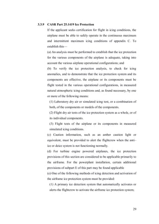 29
3.3.9 CASR Part 25.1419 Ice Protection
If the applicant seeks certification for flight in icing conditions, the
airplane must be able to safely operate in the continuous maximum
and intermittent maximum icing conditions of appendix C. To
establish this—
(a) An analysis must be performed to establish that the ice protection
for the various components of the airplane is adequate, taking into
account the various airplane operational configurations; and
(b) To verify the ice protection analysis, to check for icing
anomalies, and to demonstrate that the ice protection system and its
components are effective, the airplane or its components must be
flight tested in the various operational configurations, in measured
natural atmospheric icing conditions and, as found necessary, by one
or more of the following means:
(1) Laboratory dry air or simulated icing test, or a combination of
both, of the components or models of the components.
(2) Flight dry air tests of the ice protection system as a whole, or of
its individual components.
(3) Flight tests of the airplane or its components in measured
simulated icing conditions.
(c) Caution information, such as an amber caution light or
equivalent, must be provided to alert the flightcrew when the anti–
ice or deice system is not functioning normally.
(d) For turbine engine powered airplanes, the ice protection
provisions of this section are considered to be applicable primarily to
the airframe. For the powerplant installation, certain additional
provisions of subpart E of this part may be found applicable
(e) One of the following methods of icing detection and activation of
the airframe ice protection system must be provided:
(1) A primary ice detection system that automatically activates or
alerts the flightcrew to activate the airframe ice protection system;
 