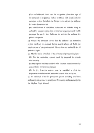 30
(2) A definition of visual cues for recognition of the first sign of
ice accretion on a specified surface combined with an advisory ice
detection system that alerts the flightcrew to activate the airframe
ice protection system; or
(3) Identification of conditions conducive to airframe icing as
defined by an appropriate static or total air temperature and visible
moisture for use by the flightcrew to activate the airframe ice
protection system.
(f). Unless the applicant shows that the airframe ice protection
system need not be operated during specific phases of flight, the
requirements of paragraph (e) of this section are applicable to all
phases of flight.
(g) After the initial activation of the airframe ice protection system—
(1) The ice protection system must be designed to operate
continuously;
(2) The airplane must be equipped with a system that automatically
cycles the ice protection system; or
(3) An ice detection system must be provided to alert the
flightcrew each time the ice protection system must be cycled.
(h) for operation of the ice protection system, including activation
and deactivation, must be established Procedures and documented in
the Airplane Flight Manual.
 