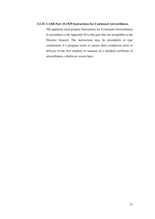 31
3.3.10 CASR Part 25.1529 Instructions for Continued Airworthiness
The applicant must prepare Instructions for Continued Airworthiness
in accordance with Appendix H to this part that are acceptable to the
Director General. The instructions may be incomplete at type
certification if a program exists to ensure their completion prior to
delivery of the first airplane or issuance of a standard certificate of
airworthiness, whichever occurs later.
 
