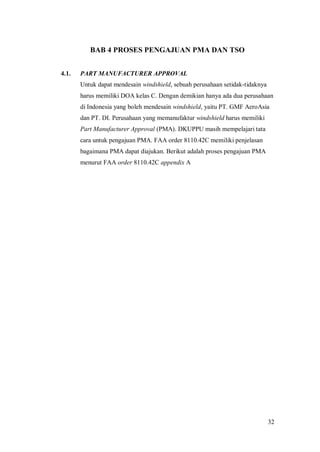 32
BAB 4 PROSES PENGAJUAN PMA DAN TSO
4.1. PART MANUFACTURER APPROVAL
Untuk dapat mendesain windshield, sebuah perusahaan setidak-tidaknya
harus memiliki DOA kelas C. Dengan demikian hanya ada dua perusahaan
di Indonesia yang boleh mendesain windshield, yaitu PT. GMF AeroAsia
dan PT. DI. Perusahaan yang memanufaktur windshield harus memiliki
Part Manufacturer Approval (PMA). DKUPPU masih mempelajari tata
cara untuk pengajuan PMA. FAA order 8110.42C memiliki penjelasan
bagaimana PMA dapat diajukan. Berikut adalah proses pengajuan PMA
menurut FAA order 8110.42C appendix A
 