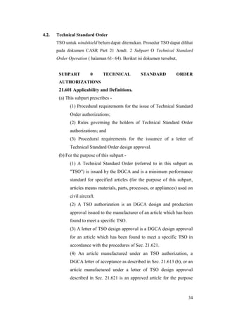 34
4.2. Technical Standard Order
TSO untuk windshield belum dapat ditemukan. Prosedur TSO dapat dilihat
pada dokumen CASR Part 21 Amdt. 2 Subpart O Technical Standard
Order Operation ( halaman 61- 64). Berikut isi dokumen tersebut,
SUBPART 0 TECHNICAL STANDARD ORDER
AUTHORIZATIONS
21.601 Applicability and Definitions.
(a) This subpart prescribes -
(1) Procedural requirements for the issue of Technical Standard
Order authorizations;
(2) Rules governing the holders of Technical Standard Order
authorizations; and
(3) Procedural requirements for the issuance of a letter of
Technical Standard Order design approval.
(b) For the purpose of this subpart -
(1) A Technical Standard Order (referred to in this subpart as
"TSO") is issued by the DGCA and is a minimum performance
standard for specified articles (for the purpose of this subpart,
articles means materials, parts, processes, or appliances) used on
civil aircraft.
(2) A TSO authorization is an DGCA design and production
approval issued to the manufacturer of an article which has been
found to meet a specific TSO.
(3) A letter of TSO design approval is a DGCA design approval
for an article which has been found to meet a specific TSO in
accordance with the procedures of Sec. 21.621.
(4) An article manufactured under an TSO authorization, a
DGCA letter of acceptance as described in Sec. 21.613 (b), or an
article manufactured under a letter of TSO design approval
described in Sec. 21.621 is an approved article for the purpose
 