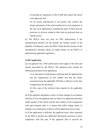 35
of meeting the regulations of this CASR that require the article
to be approved; and
(5) An article manufacturer is the person who controls the
design and quality of the article produced (or to be produced, in
the case of an application), including the parts of them and any
processes or services related to them that are procured from an
outside source.
(c) The DGCA does not issue an TSO authorization if the
manufacturing facilities for the product are located outside of the
Republic of Indonesia, unless the DGCA finds that the location of the
manufacturer's facilities places no undue burden on the DGCA in
administering applicable regulations.
21.603 Application.
(a) An applicant for a TSO authorization must apply in the form and
manner prescribed by the DGCA. The applicant must include the
following documents in the application:
(1) A statement of conformance certifying that the applicant has
met the requirements of this subpart and that the article
concerned meets the applicable TSO that is effective on the date
of application for that article.
(2) One copy of the technical data required in the applicable
TSO.
(b) If the applicant anticipates a series of minor changes in accordance
with Sec.21.619, the applicant may set forth in its application the basic
model number of the article and the part number of the components
with open brackets after it to denote that suffix change letters or
numbers (or combinations of them) will be added from time to time.
(c) If the application is deficient, the applicant must, when requested
by the DGCA, provide any additional information necessary to show
compliance with this part. If the applicant fails to provide the
 
