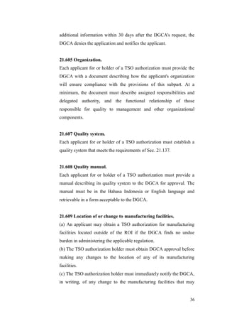 36
additional information within 30 days after the DGCA's request, the
DGCA denies the application and notifies the applicant.
21.605 Organization.
Each applicant for or holder of a TSO authorization must provide the
DGCA with a document describing how the applicant's organization
will ensure compliance with the provisions of this subpart. At a
minimum, the document must describe assigned responsibilities and
delegated authority, and the functional relationship of those
responsible for quality to management and other organizational
components.
21.607 Quality system.
Each applicant for or holder of a TSO authorization must establish a
quality system that meets the requirements of Sec. 21.137.
21.608 Quality manual.
Each applicant for or holder of a TSO authorization must provide a
manual describing its quality system to the DGCA for approval. The
manual must be in the Bahasa Indonesia or English language and
retrievable in a form acceptable to the DGCA.
21.609 Location of or change to manufacturing facilities.
(a) An applicant may obtain a TSO authorization for manufacturing
facilities located outside of the ROI if the DGCA finds no undue
burden in administering the applicable regulation.
(b) The TSO authorization holder must obtain DGCA approval before
making any changes to the location of any of its manufacturing
facilities.
(c) The TSO authorization holder must immediately notify the DGCA,
in writing, of any change to the manufacturing facilities that may
 